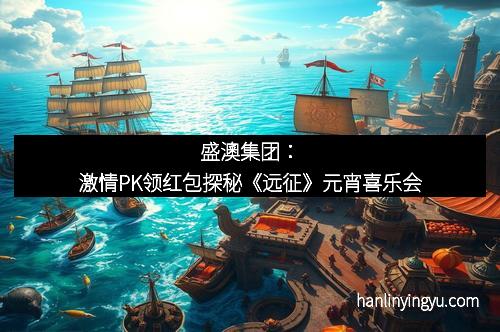 盛澳集团：激情PK领红包探秘《远征》元宵喜乐会